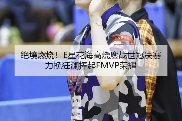 绝境燃烧！E星花海高烧鏖战世冠决赛 力挽狂澜捧起FMVP荣耀